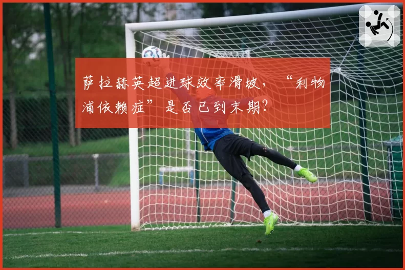 萨拉赫英超进球效率滑坡,“利物浦依赖症”是否已到末期?