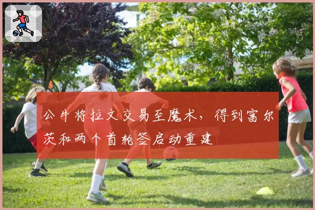 公牛将拉文交易至魔术，得到富尔茨和两个首轮签启动重建