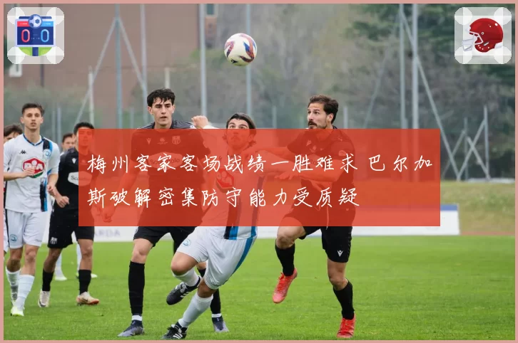 梅州客家客场战绩一胜难求 巴尔加斯破解密集防守能力受质疑