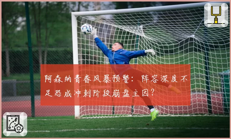 阿森纳青春风暴预警：阵容深度不足恐成冲刺阶段崩盘主因？