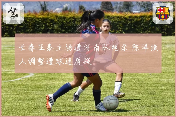 长春亚泰主场遭河南队绝杀 陈洋换人调整遭球迷质疑