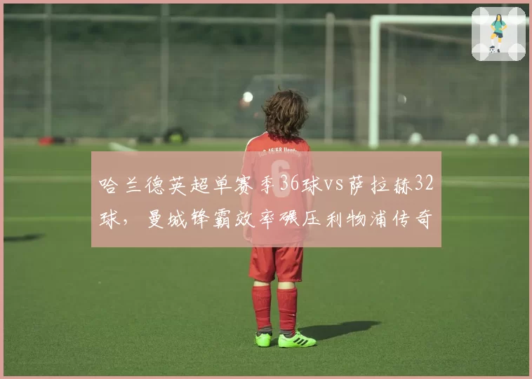 哈兰德英超单赛季36球vs萨拉赫32球，曼城锋霸效率碾压利物浦传奇
