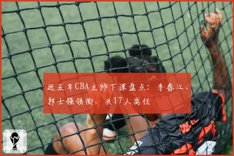 近五年CBA主帅下课盘点：李春江、郭士强领衔，共17人离任