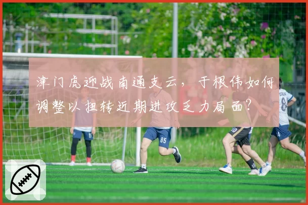 津门虎迎战南通支云，于根伟如何调整以扭转近期进攻乏力局面？