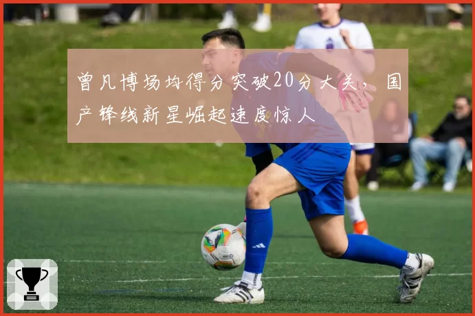 曾凡博场均得分突破20分大关，国产锋线新星崛起速度惊人