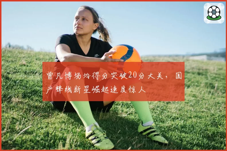 曾凡博场均得分突破20分大关，国产锋线新星崛起速度惊人