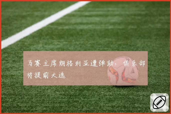 马赛主席朗格利亚遭弹劾,俱乐部将提前大选