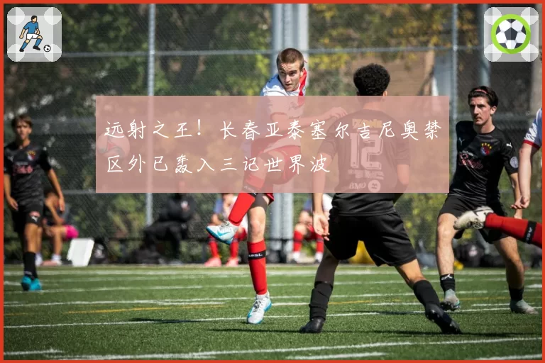 远射之王！长春亚泰塞尔吉尼奥禁区外已轰入三记世界波