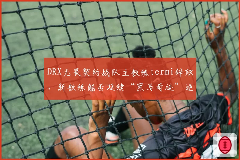 DRX无畏契约战队主教练termi辞职，新教练能否延续“黑马奇迹”逆袭之路？